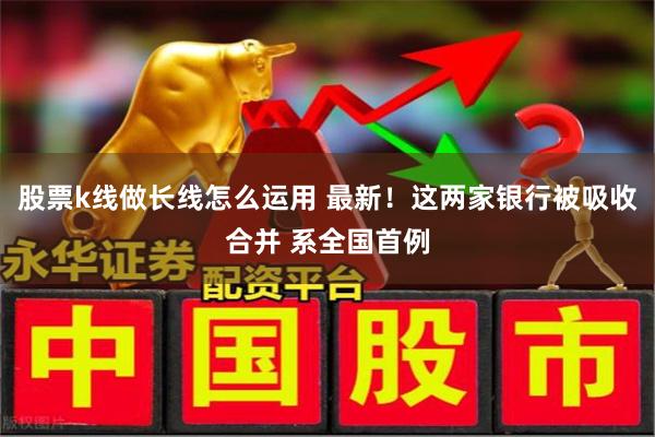 股票k线做长线怎么运用 最新!这两家银行被吸收合并 系全国首例