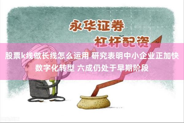 股票k线做长线怎么运用 研究表明中小企业正加快数字化转型 六成仍处于早期阶段