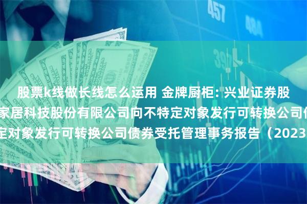 股票k线做长线怎么运用 金牌厨柜: 兴业证券股份有限公司关于金牌厨柜家居科技股份有限公司向不特定对象发行可转换公司债券受托管理事务报告(2023年)