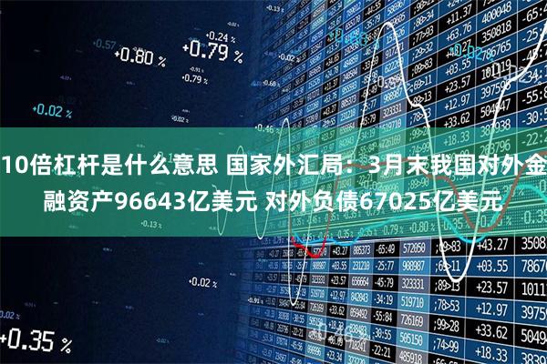 10倍杠杆是什么意思 国家外汇局：3月末我国对外金融资产96643亿美元 对外负债67025亿美元