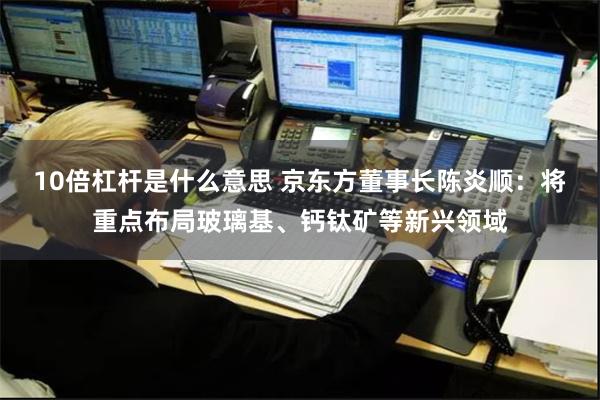 10倍杠杆是什么意思 京东方董事长陈炎顺：将重点布局玻璃基、钙钛矿等新兴领域