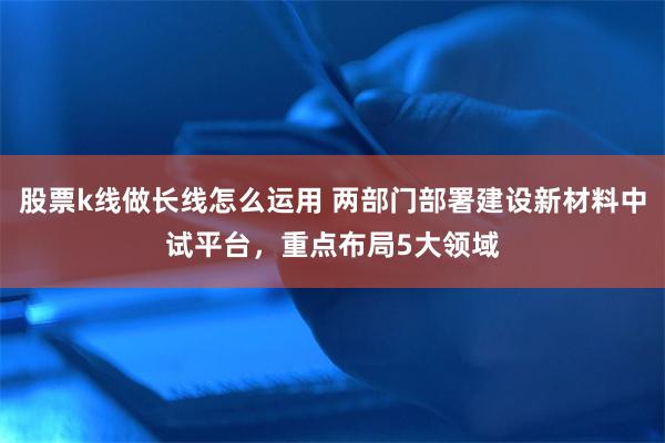 股票k线做长线怎么运用 两部门部署建设新材料中试平台，重点布局5大领域