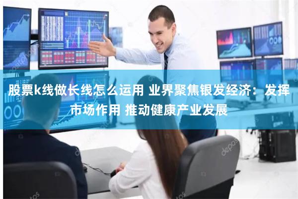股票k线做长线怎么运用 业界聚焦银发经济：发挥市场作用 推动健康产业发展