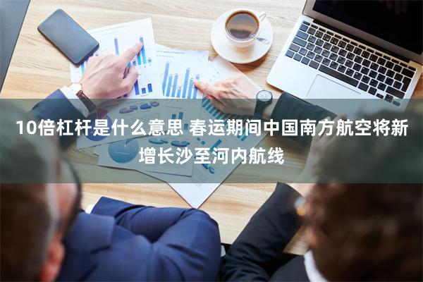 10倍杠杆是什么意思 春运期间中国南方航空将新增长沙至河内航线